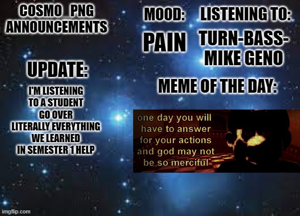 AAAAAAAAAAAAAAAAAAAAAAAAAAAAAAAAAAAAAAAAAAAAAAAAAAAA | TURN-BASS- MIKE GENO; PAIN; I'M LISTENING TO A STUDENT GO OVER LITERALLY EVERYTHING WE LEARNED IN SEMESTER 1 HELP | image tagged in cosmo_png announcement template | made w/ Imgflip meme maker
