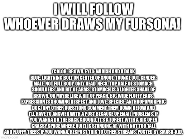 draw for a follow | I WILL FOLLOW WHOEVER DRAWS MY FURSONA! (COLOR: BROWN. EYES: WIDISH AND A DARK BLUE. LIGHTNING BOLT ON CENTER OF SNOUT. TOUNGE OUT. GENDER: MALE. NOT FULL BODY, ONLY HEAD, NECK, TOP HALF OF STOMACH, SHOULDERS, AND BIT OF ARMS. STOMACH IS A LIGHTER SHADE OF BROWN, OR MAYBE LIKE A BIT OF PEACH. BIG WIDE FLUFFY EARS. EXPRESSION IS SHOWING RESPECT AND LOVE. SPECIES: ANTHROPOMORPHIC DOG) ANY OTHER QUESTIONS COMMENT THEM DOWN BELOW AND I'LL HAVE TO ANSWER WITH A POST BECAUSE OF EMAIL PROBLEMS. IF YOU WANNA DO THE BACK GROUND, IT'S A FOREST WITH A BIG OPEN GRASSY SPACE WHERE QUILT IS STANDING AT, WITH NOT TOO TALL AND FLUFFY TREES. IF YOU WANNA, RESPOST THIS TO OTHER STREAMS. POSTED BY SMASH-KID. | image tagged in follow,draw,fursona,furry | made w/ Imgflip meme maker