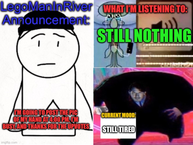 LegoManInRiver Announcement | STILL NOTHING; I’M GOING TO POST THE PIC OF MY HAND AT 4:00 PM. I’M BUSY, AND THANKS FOR THE UPVOTES; STILL TIRED | image tagged in legomaninriver announcement | made w/ Imgflip meme maker