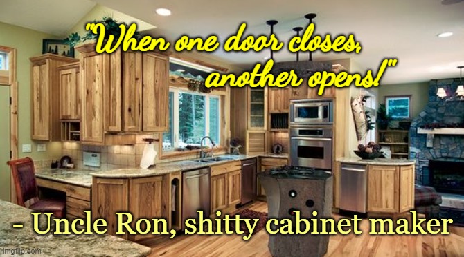 When one door closes... | "When one door closes,                  another opens!"; - Uncle Ron, shitty cabinet maker | image tagged in satire | made w/ Imgflip meme maker