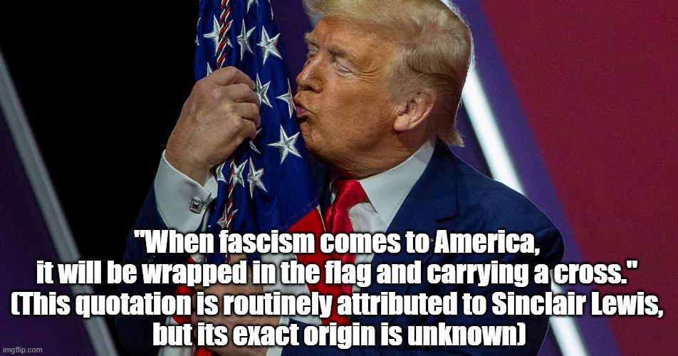 Trump And The American Flag | "When fascism comes to America, 
it will be wrapped in the flag and carrying a cross." 
(This quotation is routinely attributed to Sinclair Lewis, 
but its exact origin is unknown) | image tagged in trump,american flag,the cross | made w/ Imgflip meme maker