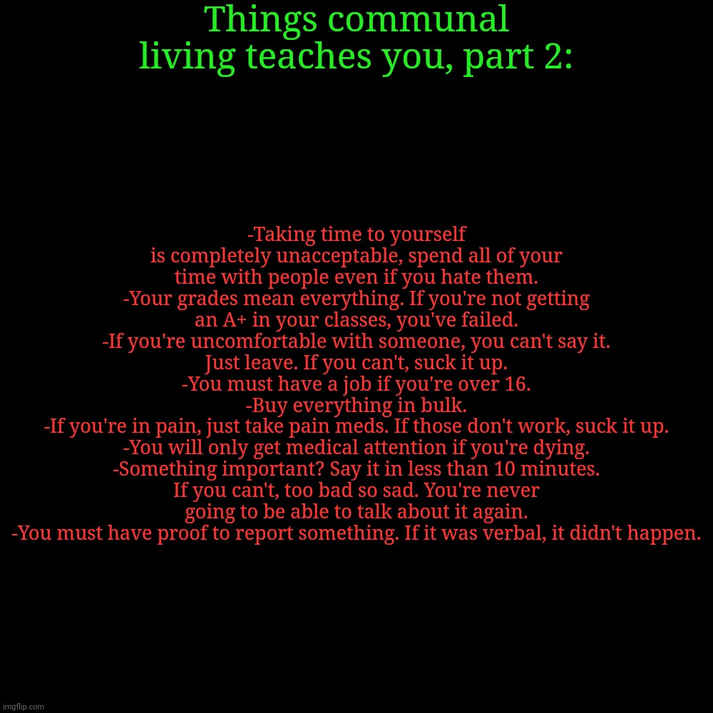 Things communal living teaches you, part 2:; -Taking time to yourself is completely unacceptable, spend all of your time with people even if you hate them.
-Your grades mean everything. If you're not getting an A+ in your classes, you've failed.
-If you're uncomfortable with someone, you can't say it. Just leave. If you can't, suck it up.
-You must have a job if you're over 16.
-Buy everything in bulk.
-If you're in pain, just take pain meds. If those don't work, suck it up.
-You will only get medical attention if you're dying.
-Something important? Say it in less than 10 minutes. If you can't, too bad so sad. You're never going to be able to talk about it again.
-You must have proof to report something. If it was verbal, it didn't happen. | made w/ Imgflip meme maker