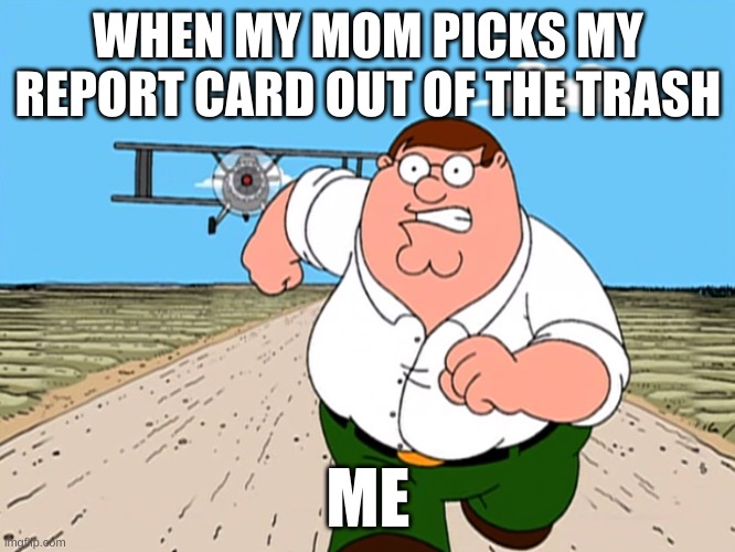 Peter Griffin running away | WHEN MY MOM PICKS MY REPORT CARD OUT OF THE TRASH; ME | image tagged in peter griffin running away | made w/ Imgflip meme maker