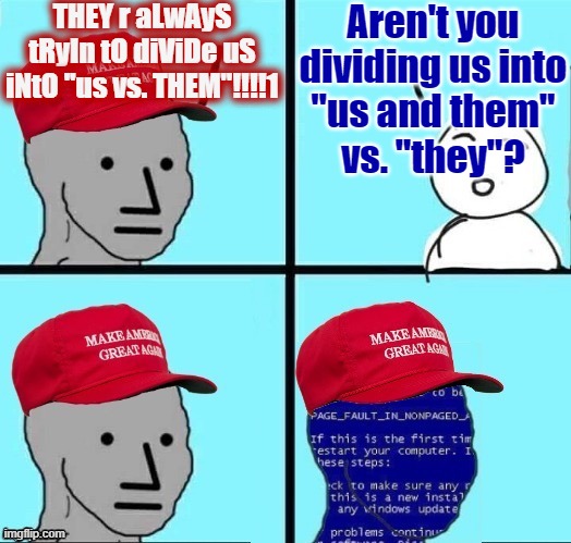 Until you consider everyone in the world an "us" (and not a "them"), YOU are dividing people into "us vs. them". | THEY r aLwAyS tRyIn tO diViDe uS iNtO "us vs. THEM"!!!!1; Aren't you
dividing us into
"us and them"
vs. "they"? | image tagged in npc maga blue screen fixed textboxes,conservative logic,division,maga,conservative hypocrisy,group | made w/ Imgflip meme maker