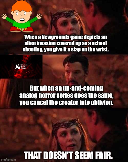 Society | When a Newgrounds game depicts an alien invasion covered up as a school shooting, you give it a slap on the wrist. But when an up-and-coming analog horror series does the same, you cancel the creator into oblivion. THAT DOESN'T SEEM FAIR. | image tagged in it doesn't seem fair | made w/ Imgflip meme maker