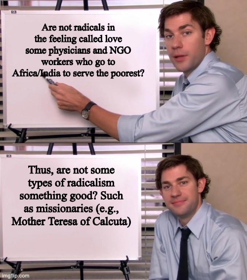 Radicalism is sometimes something good | Are not radicals in the feeling called love some physicians and NGO workers who go to Africa/India to serve the poorest? Thus, are not some types of radicalism something good? Such as missionaries (e.g.,
Mother Teresa of Calcuta) | image tagged in jim halpert explains | made w/ Imgflip meme maker