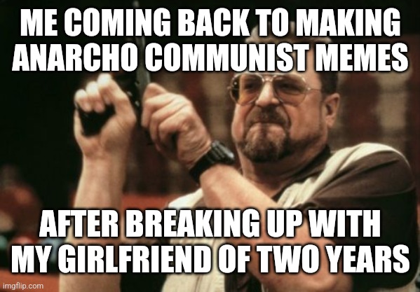 Back to inceldom we go | ME COMING BACK TO MAKING ANARCHO COMMUNIST MEMES; AFTER BREAKING UP WITH MY GIRLFRIEND OF TWO YEARS | image tagged in memes,am i the only one around here,funny,communism,rule 34,fun | made w/ Imgflip meme maker