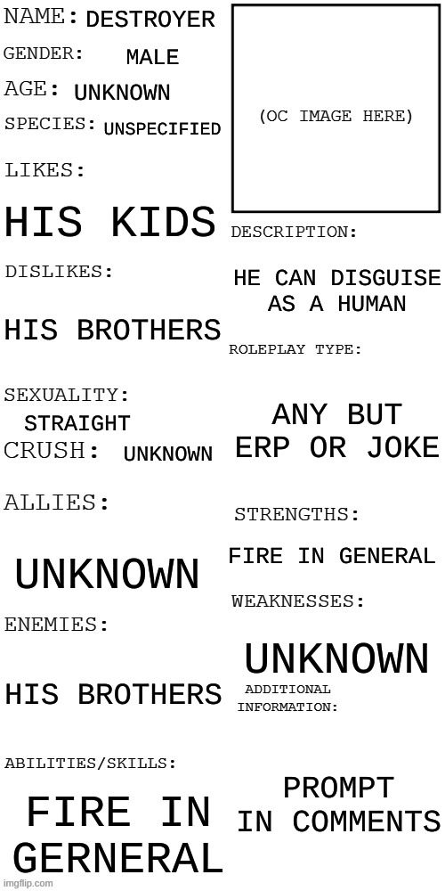 new oc (prompt when approved) | DESTROYER; MALE; UNKNOWN; UNSPECIFIED; HIS KIDS; HE CAN DISGUISE AS A HUMAN; HIS BROTHERS; ANY BUT ERP OR JOKE; STRAIGHT; UNKNOWN; FIRE IN GENERAL; UNKNOWN; UNKNOWN; HIS BROTHERS; PROMPT IN COMMENTS; FIRE IN GERNERAL | image tagged in updated roleplay oc showcase | made w/ Imgflip meme maker