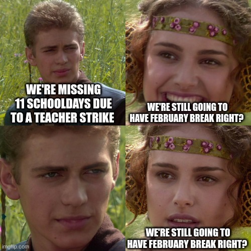 we had a 15 day break | WE'RE MISSING 11 SCHOOLDAYS DUE TO A TEACHER STRIKE; WE'RE STILL GOING TO HAVE FEBRUARY BREAK RIGHT? WE'RE STILL GOING TO HAVE FEBRUARY BREAK RIGHT? | image tagged in anakin padme 4 panel,school | made w/ Imgflip meme maker