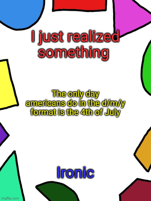 Shapes | I just realized something; The only day americans do in the d/m/y format is the 4th of July; Ironic | image tagged in shapes | made w/ Imgflip meme maker
