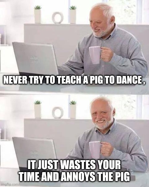 Hide the Pain Harold Meme | NEVER TRY TO TEACH A PIG TO DANCE , IT JUST WASTES YOUR TIME AND ANNOYS THE PIG | image tagged in memes,hide the pain harold | made w/ Imgflip meme maker