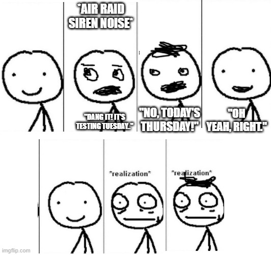Sorry about the quality of the mouths and the hair (I had to use my mouse to make these scribbles. It's harder than it looks.) | *AIR RAID SIREN NOISE*; "NO, TODAY'S THURSDAY!"; "DANG IT! IT'S TESTING TUESDAY.."; "OH YEAH, RIGHT." | image tagged in dark humor,memes,uh oh | made w/ Imgflip meme maker