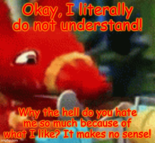 I'm starting to get stressed out over here! | Okay, I literally do not understand! Why the hell do you hate me so much because of what I like? It makes no sense! | image tagged in afraid pretztail | made w/ Imgflip meme maker