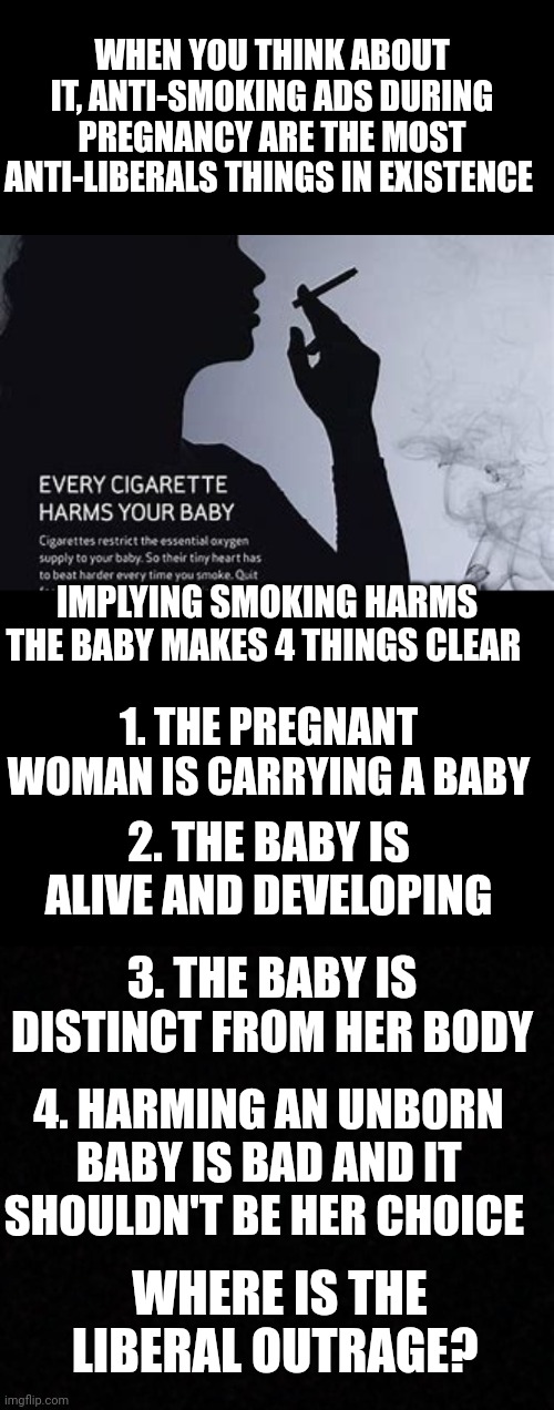WHEN YOU THINK ABOUT IT, ANTI-SMOKING ADS DURING PREGNANCY ARE THE MOST ANTI-LIBERALS THINGS IN EXISTENCE; IMPLYING SMOKING HARMS THE BABY MAKES 4 THINGS CLEAR; 1. THE PREGNANT WOMAN IS CARRYING A BABY; 2. THE BABY IS ALIVE AND DEVELOPING; 3. THE BABY IS DISTINCT FROM HER BODY; 4. HARMING AN UNBORN BABY IS BAD AND IT SHOULDN'T BE HER CHOICE; WHERE IS THE LIBERAL OUTRAGE? | image tagged in blank | made w/ Imgflip meme maker
