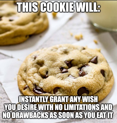 Wish granting cookie | THIS COOKIE WILL:; INSTANTLY GRANT ANY WISH YOU DESIRE WITH NO LIMITATIONS AND NO DRAWBACKS AS SOON AS YOU EAT IT | image tagged in cookie,cookies,food memes,jpfan102504 | made w/ Imgflip meme maker