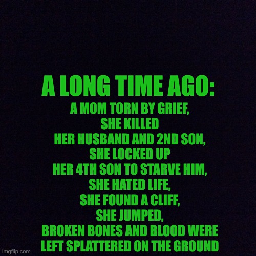 Part 1: https://imgflip.com/i/8ep5bp also the 4th son is Scourge, the 2nd son is Nothing, the 1st son is Shadow and the 3rd son  | A MOM TORN BY GRIEF,
SHE KILLED HER HUSBAND AND 2ND SON,
SHE LOCKED UP HER 4TH SON TO STARVE HIM,
SHE HATED LIFE,
SHE FOUND A CLIFF,
SHE JUMPED,
BROKEN BONES AND BLOOD WERE LEFT SPLATTERED ON THE GROUND; A LONG TIME AGO: | image tagged in black screen | made w/ Imgflip meme maker