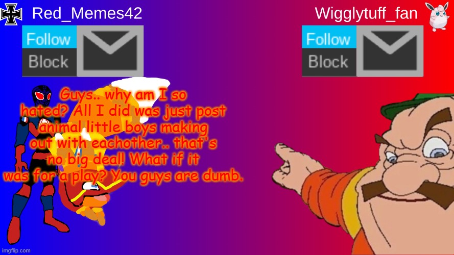 red_memes42 slander | Guys.. why am I so hated? All I did was just post animal little boys making out with eachother.. that's no big deal! What if it was for a play? You guys are dumb. | image tagged in red_memes42/wigglytuff_fan announcement page | made w/ Imgflip meme maker