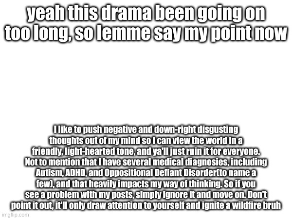 Official Explaination(will be reposted on my main) | yeah this drama been going on too long, so lemme say my point now; I like to push negative and down-right disgusting thoughts out of my mind so I can view the world in a friendly, light-hearted tone, and ya'll just ruin it for everyone. Not to mention that I have several medical diagnosies, including Autism, ADHD, and Oppositional Defiant Disorder(to name a few), and that heavily impacts my way of thinking. So if you see a problem with my posts, simply ignore it and move on. Don't point it out, it'll only draw attention to yourself and ignite a wildfire bruh | made w/ Imgflip meme maker