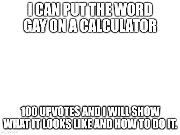 Blank White Template | I CAN PUT THE WORD GAY ON A CALCULATOR; 100 UPVOTES AND I WILL SHOW WHAT IT LOOKS LIKE AND HOW TO DO IT. | image tagged in blank white template | made w/ Imgflip meme maker