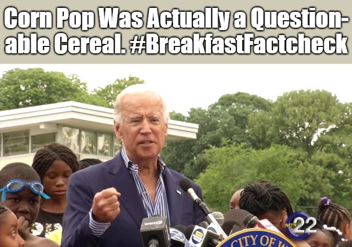 Joe Bid Was a Bad Dude | Corn Pop Was Actually a Question-
able Cereal. #BreakfastFactcheck | image tagged in corn pop,joe biden,political eyerolls,alternative facts,puppets,clownworld 2020s | made w/ Imgflip meme maker