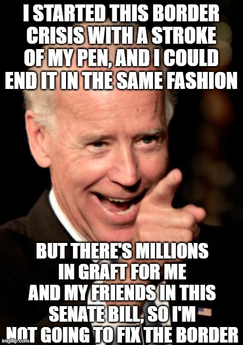 crooked joe | I STARTED THIS BORDER CRISIS WITH A STROKE OF MY PEN, AND I COULD END IT IN THE SAME FASHION; BUT THERE'S MILLIONS IN GRAFT FOR ME AND MY FRIENDS IN THIS SENATE BILL, SO I'M NOT GOING TO FIX THE BORDER | image tagged in memes,smilin biden | made w/ Imgflip meme maker
