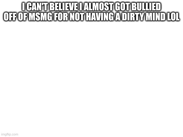 that was fun, back to business | I CAN'T BELIEVE I ALMOST GOT BULLIED OFF OF MSMG FOR NOT HAVING A DIRTY MIND LOL | made w/ Imgflip meme maker