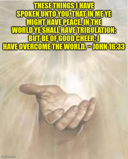 Jesus beckoning | THESE THINGS I HAVE SPOKEN UNTO YOU, THAT IN ME YE MIGHT HAVE PEACE. IN THE WORLD YE SHALL HAVE TRIBULATION: BUT BE OF GOOD CHEER; I HAVE OVERCOME THE WORLD. ~ JOHN 16:33 | image tagged in jesus beckoning | made w/ Imgflip meme maker