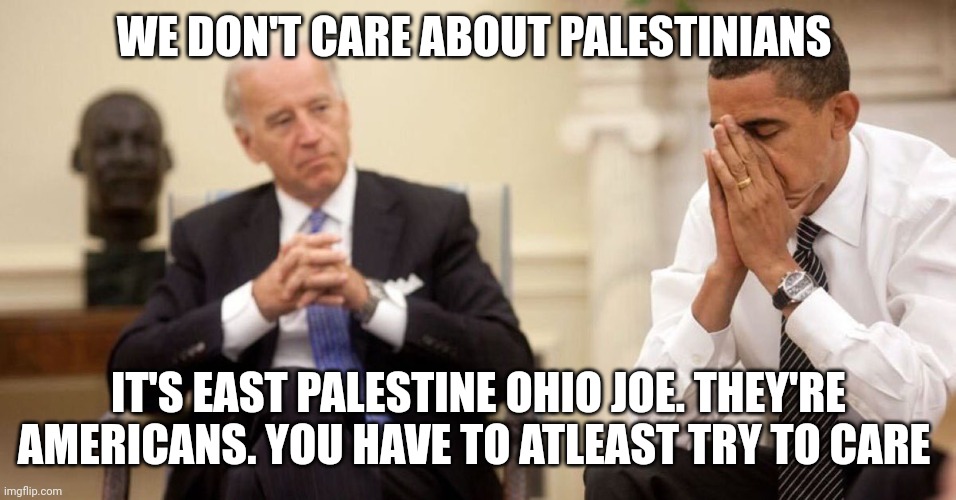 Joe Biden Obama Facepalm | WE DON'T CARE ABOUT PALESTINIANS; IT'S EAST PALESTINE OHIO JOE. THEY'RE AMERICANS. YOU HAVE TO ATLEAST TRY TO CARE | image tagged in joe biden obama facepalm | made w/ Imgflip meme maker