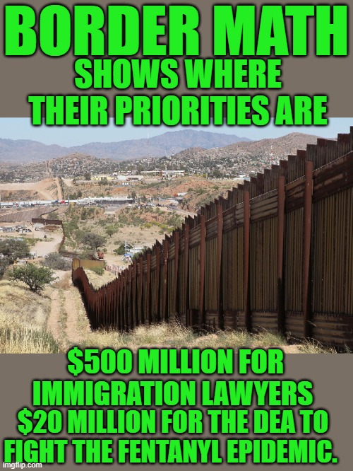yep | BORDER MATH; SHOWS WHERE THEIR PRIORITIES ARE; $500 MILLION FOR IMMIGRATION LAWYERS; $20 MILLION FOR THE DEA TO FIGHT THE FENTANYL EPIDEMIC. | image tagged in border wall 02,democrats | made w/ Imgflip meme maker
