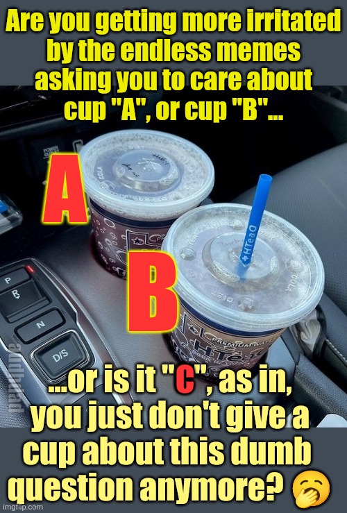 Those endless memes about drinks positions in a car | Are you getting more irritated
by the endless memes
asking you to care about
cup "A", or cup "B"... A; B; C; ...or is it "C", as in,
you just don't give a
cup about this dumb 
question anymore? 🥱; audhdad | image tagged in car,drinks,driver,passenger,cups,memes | made w/ Imgflip meme maker