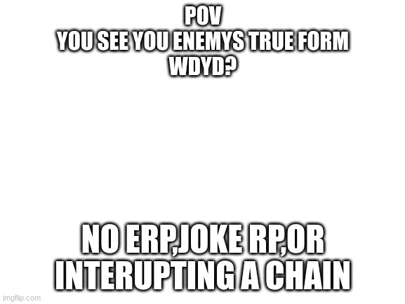 Blank White Template | POV
YOU SEE YOU ENEMYS TRUE FORM
WDYD? NO ERP,JOKE RP,OR INTERUPTING A CHAIN | image tagged in blank white template | made w/ Imgflip meme maker