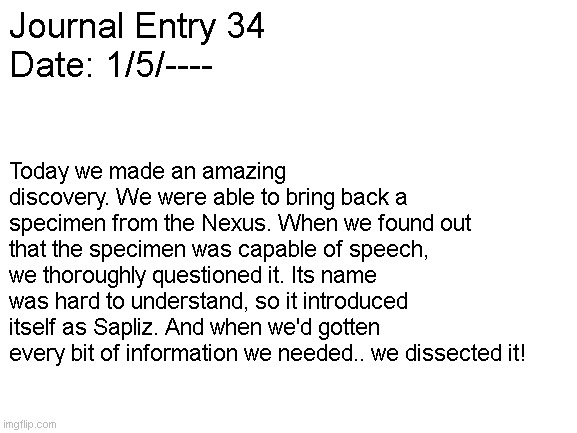 Blank White Template | Journal Entry 34
Date: 1/5/----; Today we made an amazing discovery. We were able to bring back a specimen from the Nexus. When we found out that the specimen was capable of speech, we thoroughly questioned it. Its name was hard to understand, so it introduced itself as Sapliz. And when we'd gotten every bit of information we needed.. we dissected it! | image tagged in blank white template | made w/ Imgflip meme maker