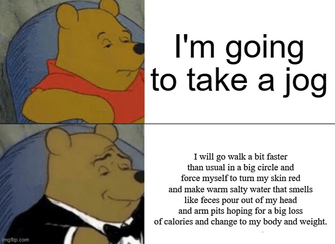 This took forever | I'm going to take a jog; I will go walk a bit faster than usual in a big circle and force myself to turn my skin red and make warm salty water that smells like feces pour out of my head and arm pits hoping for a big loss of calories and change to my body and weight. | image tagged in memes,tuxedo winnie the pooh,funny,jogging,gifs,relatable | made w/ Imgflip meme maker