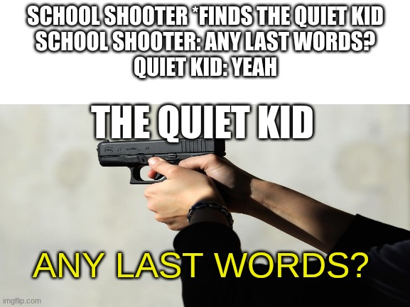 Blank White Template | SCHOOL SHOOTER *FINDS THE QUIET KID
SCHOOL SHOOTER: ANY LAST WORDS?
QUIET KID: YEAH; THE QUIET KID; ANY LAST WORDS? | image tagged in blank white template | made w/ Imgflip meme maker