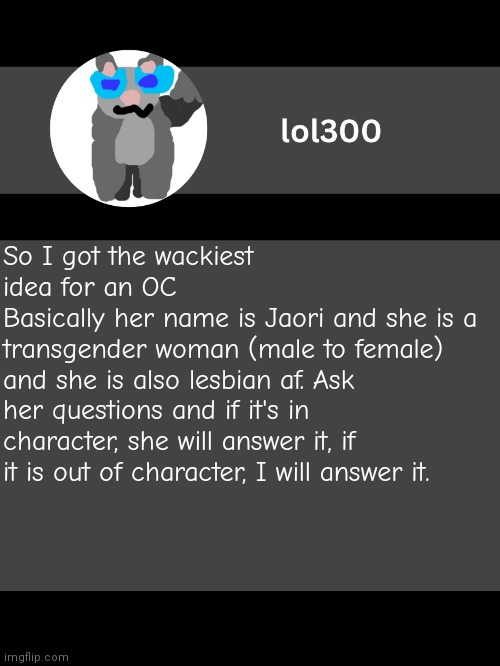 lol300 announcement template but straight to the point | So I got the wackiest idea for an OC
Basically her name is Jaori and she is a transgender woman (male to female) and she is also lesbian af. Ask her questions and if it's in character, she will answer it, if it is out of character, I will answer it. | image tagged in lol300 announcement template but straight to the point | made w/ Imgflip meme maker