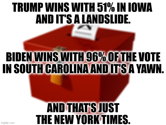 The MSM won't give Biden a break. | TRUMP WINS WITH 51% IN IOWA 
AND IT'S A LANDSLIDE. BIDEN WINS WITH 96% OF THE VOTE IN SOUTH CAROLINA AND IT'S A YAWN. AND THAT'S JUST THE NEW YORK TIMES. | image tagged in ballot box,msm,hate,biden,love,trump | made w/ Imgflip meme maker