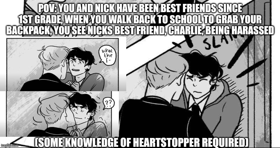 A lil heartstopper knowledge required, sorry | POV: YOU AND NICK HAVE BEEN BEST FRIENDS SINCE 1ST GRADE, WHEN YOU WALK BACK TO SCHOOL TO GRAB YOUR BACKPACK, YOU SEE NICKS BEST FRIEND, CHARLIE, BEING HARASSED; (SOME KNOWLEDGE OF HEARTSTOPPER REQUIRED) | made w/ Imgflip meme maker