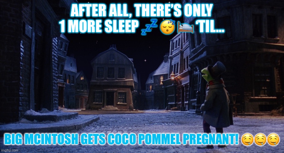 Muppet Christmas Carol Kermit One More Sleep | AFTER ALL, THERE’S ONLY 1 MORE SLEEP 💤 😴 🛌 ‘TIL…; BIG MCINTOSH GETS COCO POMMEL PREGNANT! 🤤🤤🤤 | image tagged in muppet christmas carol kermit one more sleep | made w/ Imgflip meme maker