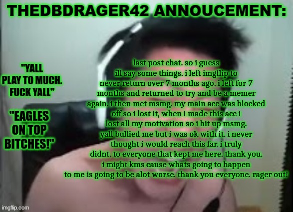 thedbdrager42s annoucement template | last post chat. so i guess ill say some things. i left imgflip to never return over 7 months ago. i left for 7 months and returned to try and be a memer again. i then met msmg. my main acc was blocked off so i lost it, when i made this acc i lost all my motivation so i hit up msmg. yall bullied me but i was ok with it. i never thought i would reach this far. i truly didnt. to everyone that kept me here. thank you. i might kms cause whats going to happen to me is going to be alot worse. thank you everyone. rager out! | image tagged in thedbdrager42s annoucement template | made w/ Imgflip meme maker