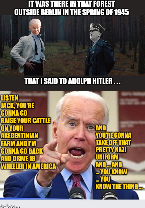 The Biden Files: The truth is not out there | IT WAS THERE IN THAT FOREST OUTSIDE BERLIN IN THE SPRING OF 1945; LISTEN JACK, YOU'RE GONNA GO RAISE YOUR CATTLE ON YOUR AREGENTINIAN FARM AND I'M GONNA GO BACK AND DRIVE 18 WHEELER IN AMERICA; THAT I SAID TO ADOLPH HITLER . . . AND YOU'RE GONNA TAKE OFF THAT PRETTY NAZI UNIFORM AND ... AND ... YOU KNOW ... YOU KNOW THE THING ... | image tagged in joe biden no malarkey | made w/ Imgflip meme maker