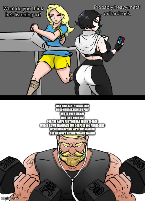 I wonder if what he’s listening to | THEY HAVE SENT YOU A LETTER
TO COME BACK HOME TO PLAY
BUT TO YOUR DISMAY
THIS ISN'T YOUR DAY
FOR THE HAPPY FUN TIME HAS BEGUN TO FADE
WATCH AS WE REANIMATE OUR CORPSES YOU ABANDONED
WE'RE DISMANTLED, WE'RE MISHANDLED
BUT WE WON'T BE SKIPPED AND SWAYED | image tagged in i wonder if what he s listening to | made w/ Imgflip meme maker