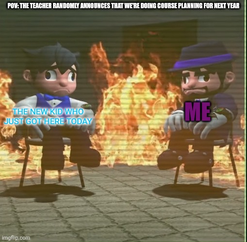 Smg4 and smg3 staying in fire | POV: THE TEACHER RANDOMLY ANNOUNCES THAT WE'RE DOING COURSE PLANNING FOR NEXT YEAR; ME; THE NEW KID WHO JUST GOT HERE TODAY | image tagged in smg4 and smg3 staying in fire | made w/ Imgflip meme maker