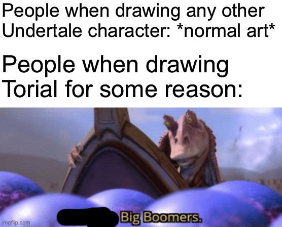 This is an r/Undertale moment. I don’t even play the game. | People when drawing any other Undertale character: *normal art*; People when drawing Torial for some reason: | image tagged in big boomer | made w/ Imgflip meme maker
