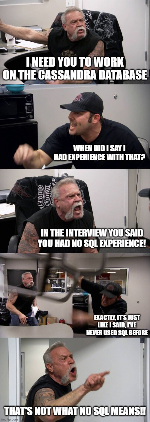 American Chopper Argument Meme | I NEED YOU TO WORK ON THE CASSANDRA DATABASE; WHEN DID I SAY I HAD EXPERIENCE WITH THAT? IN THE INTERVIEW YOU SAID YOU HAD NO SQL EXPERIENCE! EXACTLY, IT'S JUST LIKE I SAID, I'VE NEVER USED SQL BEFORE; THAT'S NOT WHAT NO SQL MEANS!! | image tagged in memes,american chopper argument,programming,computers | made w/ Imgflip meme maker