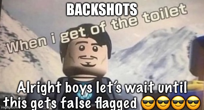 when I get of the toilet | BACKSHOTS; Alright boys let’s wait until this gets false flagged 😎😎😎😎 | image tagged in when i get of the toilet | made w/ Imgflip meme maker