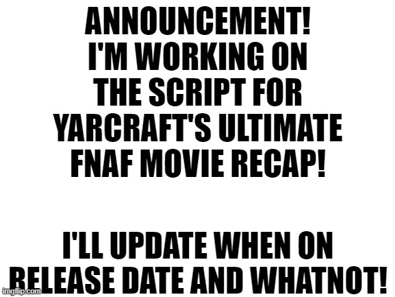 I got accepted into the team last week, I'm still happy about it! | ANNOUNCEMENT!
I'M WORKING ON THE SCRIPT FOR YARCRAFT'S ULTIMATE FNAF MOVIE RECAP! I'LL UPDATE WHEN ON RELEASE DATE AND WHATNOT! | image tagged in blank white template,fnaf,fnaf movie,recap,yarcraft,ultimate recap | made w/ Imgflip meme maker