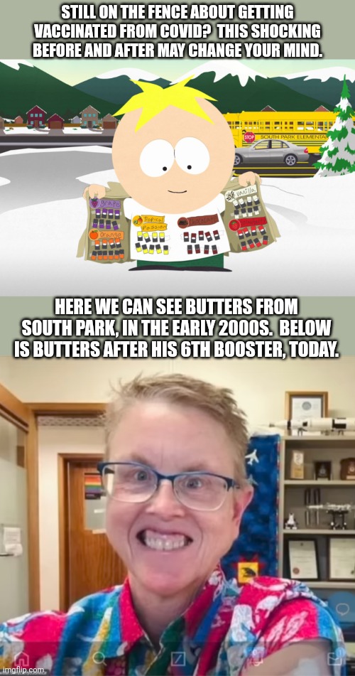 STILL ON THE FENCE ABOUT GETTING VACCINATED FROM COVID?  THIS SHOCKING BEFORE AND AFTER MAY CHANGE YOUR MIND. HERE WE CAN SEE BUTTERS FROM SOUTH PARK, IN THE EARLY 2000S.  BELOW IS BUTTERS AFTER HIS 6TH BOOSTER, TODAY. | image tagged in south park,butter,covid vaccine | made w/ Imgflip meme maker