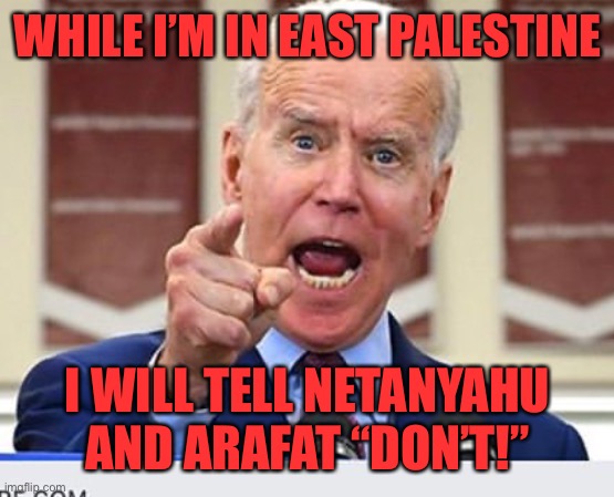 Joe Biden no malarkey | WHILE I’M IN EAST PALESTINE I WILL TELL NETANYAHU AND ARAFAT “DON’T!” | image tagged in joe biden no malarkey | made w/ Imgflip meme maker