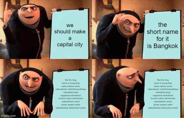 Gru's Plan Meme | we should make a capital city; the short name for it is Bangkok; But the long name is krung thep maha nakhon amon rattanakosin mahintharayutthaya mahadilok phop noppharat ratchathani burirom udom ratchaniwet mahasatham amon piman awatan sathit sakkathattiya witsanukam prasit; But the long name is krung thep maha nakhon amon rattanakosin mahintharayutthaya mahadilok phop noppharat ratchathani burirom udom ratchaniwet mahasatham amon piman awatan sathit sakkathattiya witsanukam prasit | image tagged in memes,gru's plan | made w/ Imgflip meme maker