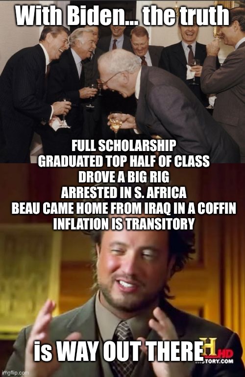 With Biden… the truth is WAY OUT THERE FULL SCHOLARSHIP
GRADUATED TOP HALF OF CLASS
DROVE A BIG RIG
ARRESTED IN S. AFRICA
BEAU CAME HOME FRO | image tagged in memes,laughing men in suits,ancient aliens | made w/ Imgflip meme maker